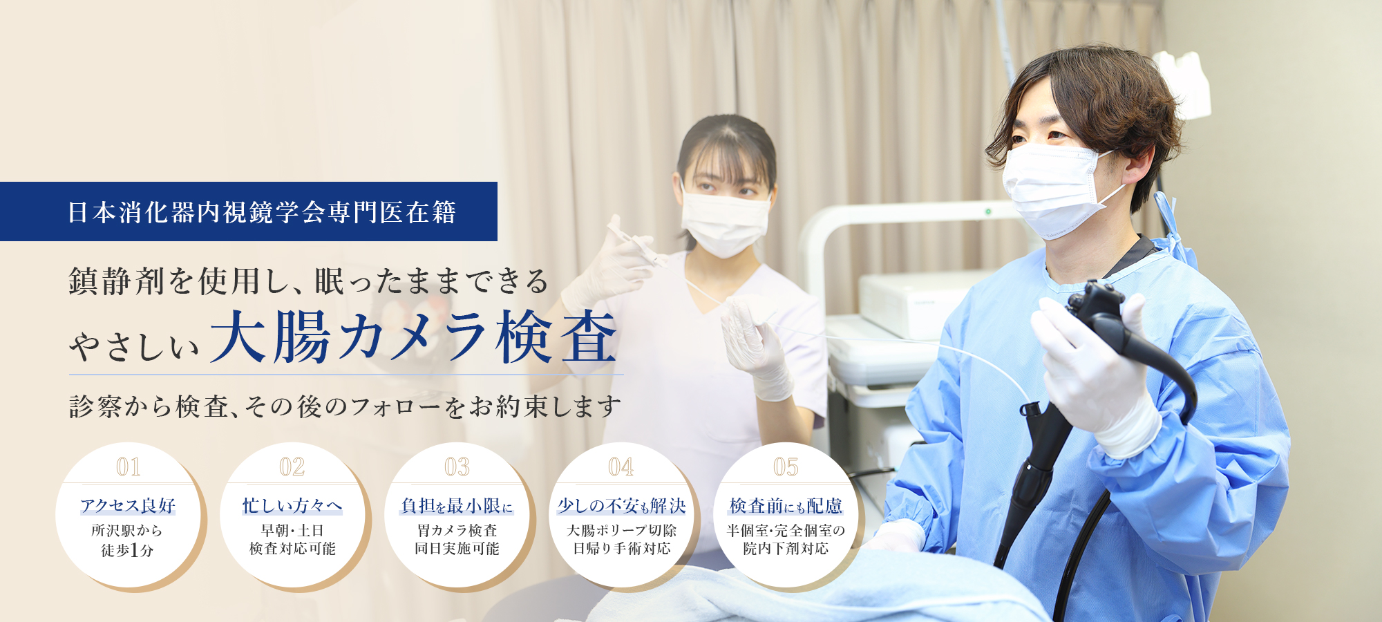 日本消化器内視鏡学会専門医在籍 鎮痛剤を使用眠ったままできるやさしい大腸カメラ検査 診察から検査、その後のフォローをお約束します 01アクセス良好 所沢駅から 徒歩1分 02忙しい方々へ 早朝・土日 検査対応可能 03負担を最小限に 胃カメラ検査 同日実施可能 04少しの不安も解決 大腸ポリープ切除 日帰り手術対応 05検査前にも配慮 半個室・完全個室の 院内下剤対応