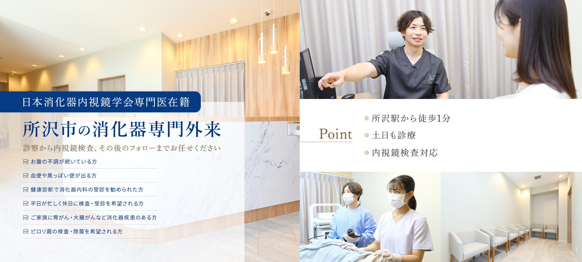 日本消化器内視鏡学会専門医在籍 所沢市の消化器専門外来 診察から内視鏡検査、その後のフォローまでお任せください お腹の不調が続いている方 血便や黒っぽい便が出る方 健康診断で消化器内科の受診を勧められた方 平日が忙しく休日に検査・受診を希望される方 ご家族に胃がん・大腸がんなど消化器疾患のある方 ピロリ菌の検査・除菌を希望される方 Point ●所沢駅から徒歩1分 ●土日も診療 ●内視鏡検査対応