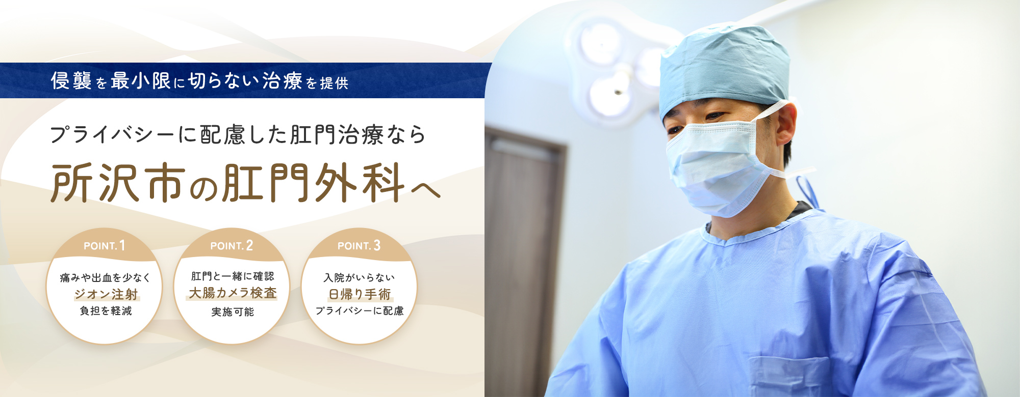 侵襲を最小限に切らない治療を提供 プライバシーに配慮した肛門治療なら 所沢市の肛門外科へ POINT. 1 痛みや出血を少なくジオン注射負担を軽減 POINT. 2 肛門と一緒に確認 大腸カメラ検査 実施可能 POINT. 3 入院がいらない 日帰り手術 プライバシーに配慮